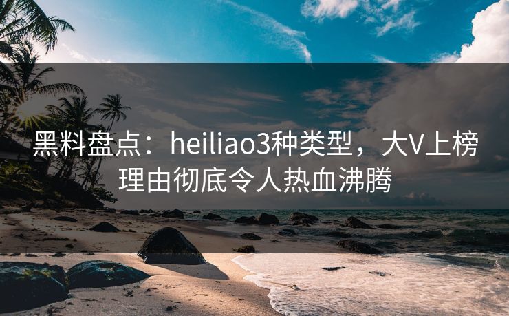 黑料盘点：heiliao3种类型，大V上榜理由彻底令人热血沸腾