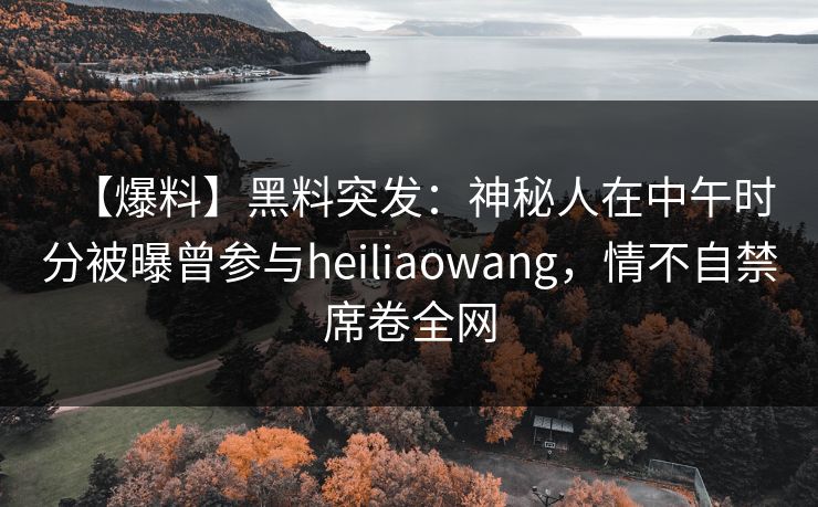 【爆料】黑料突发：神秘人在中午时分被曝曾参与heiliaowang，情不自禁席卷全网