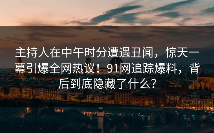 主持人在中午时分遭遇丑闻，惊天一幕引爆全网热议！91网追踪爆料，背后到底隐藏了什么？