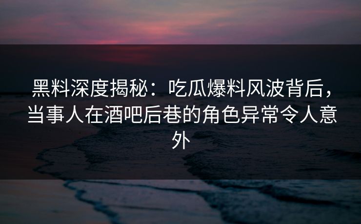 黑料深度揭秘：吃瓜爆料风波背后，当事人在酒吧后巷的角色异常令人意外