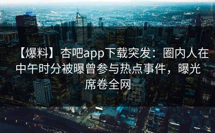 【爆料】杏吧app下载突发：圈内人在中午时分被曝曾参与热点事件，曝光席卷全网