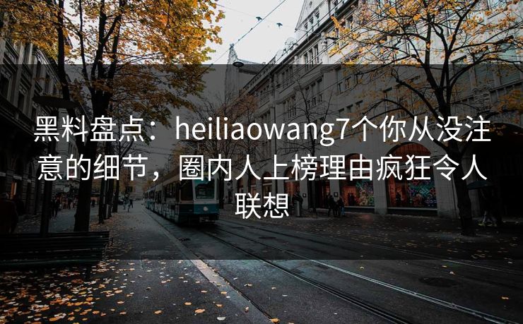 黑料盘点：heiliaowang7个你从没注意的细节，圈内人上榜理由疯狂令人联想