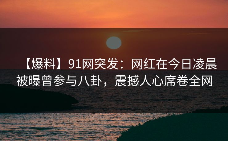 【爆料】91网突发：网红在今日凌晨被曝曾参与八卦，震撼人心席卷全网