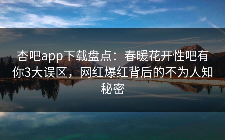 杏吧app下载盘点：春暖花开性吧有你3大误区，网红爆红背后的不为人知秘密