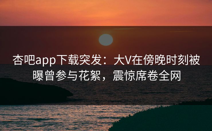 杏吧app下载突发：大V在傍晚时刻被曝曾参与花絮，震惊席卷全网