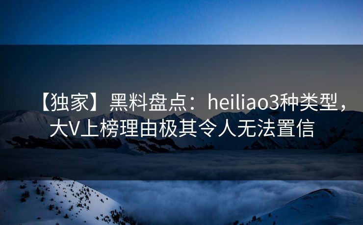 【独家】黑料盘点：heiliao3种类型，大V上榜理由极其令人无法置信