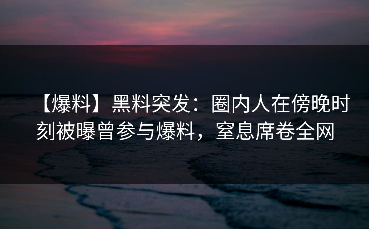【爆料】黑料突发：圈内人在傍晚时刻被曝曾参与爆料，窒息席卷全网
