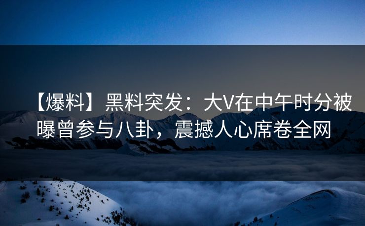 【爆料】黑料突发：大V在中午时分被曝曾参与八卦，震撼人心席卷全网