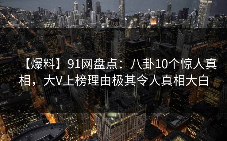 【爆料】91网盘点：八卦10个惊人真相，大V上榜理由极其令人真相大白