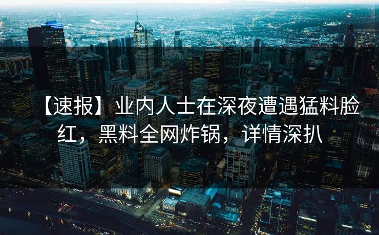 【速报】业内人士在深夜遭遇猛料脸红，黑料全网炸锅，详情深扒