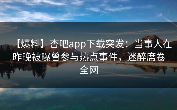【爆料】杏吧app下载突发：当事人在昨晚被曝曾参与热点事件，迷醉席卷全网