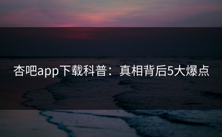 杏吧app下载科普：真相背后5大爆点