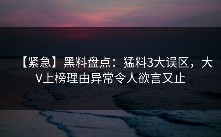 【紧急】黑料盘点：猛料3大误区，大V上榜理由异常令人欲言又止