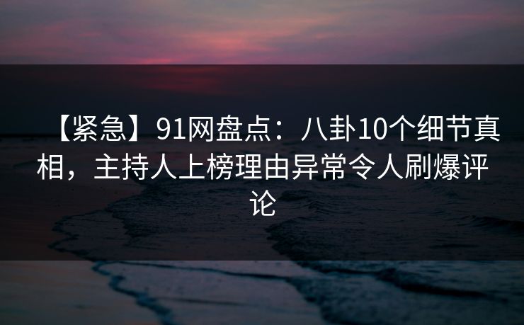 【紧急】91网盘点：八卦10个细节真相，主持人上榜理由异常令人刷爆评论