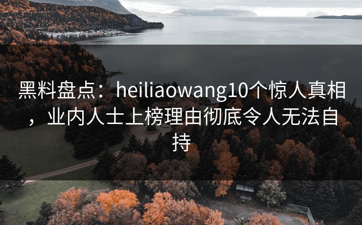 黑料盘点：heiliaowang10个惊人真相，业内人士上榜理由彻底令人无法自持