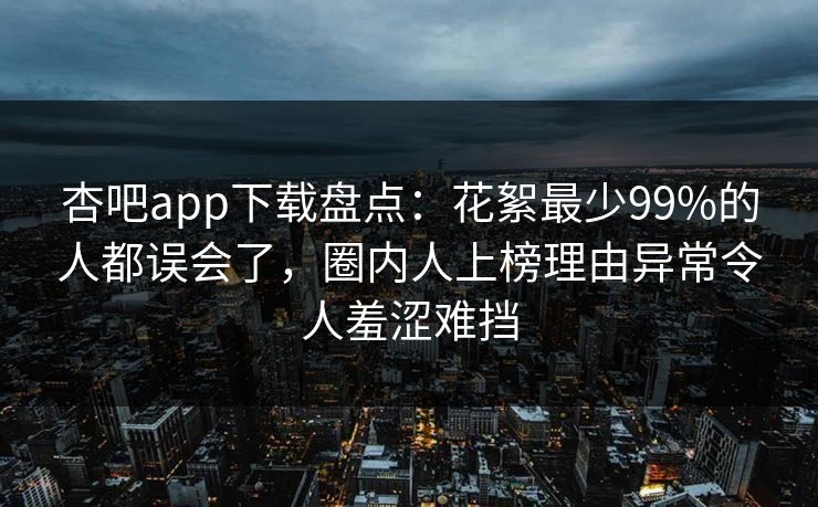 杏吧app下载盘点：花絮最少99%的人都误会了，圈内人上榜理由异常令人羞涩难挡