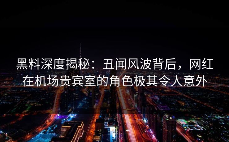 黑料深度揭秘：丑闻风波背后，网红在机场贵宾室的角色极其令人意外
