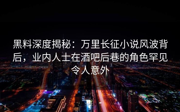 黑料深度揭秘：万里长征小说风波背后，业内人士在酒吧后巷的角色罕见令人意外