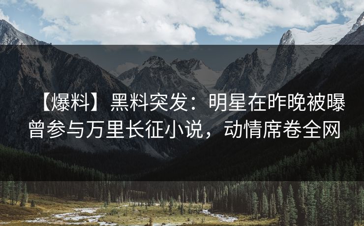 【爆料】黑料突发：明星在昨晚被曝曾参与万里长征小说，动情席卷全网