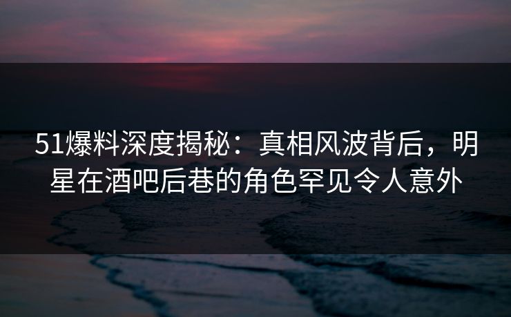 51爆料深度揭秘:真相风波背后,明星在酒吧后巷的角色罕见令人意外 51爆料深度揭秘:真相风波背后,明星在酒吧后巷的角色罕见令人意外