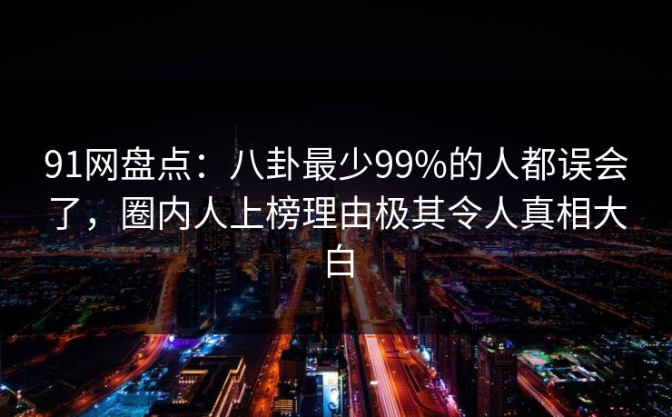 91网盘点：八卦最少99%的人都误会了，圈内人上榜理由极其令人真相大白