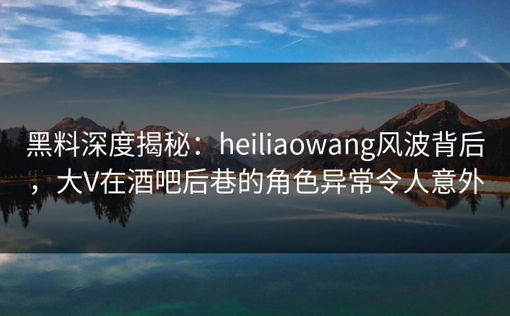 黑料深度揭秘：heiliaowang风波背后，大V在酒吧后巷的角色异常令人意外