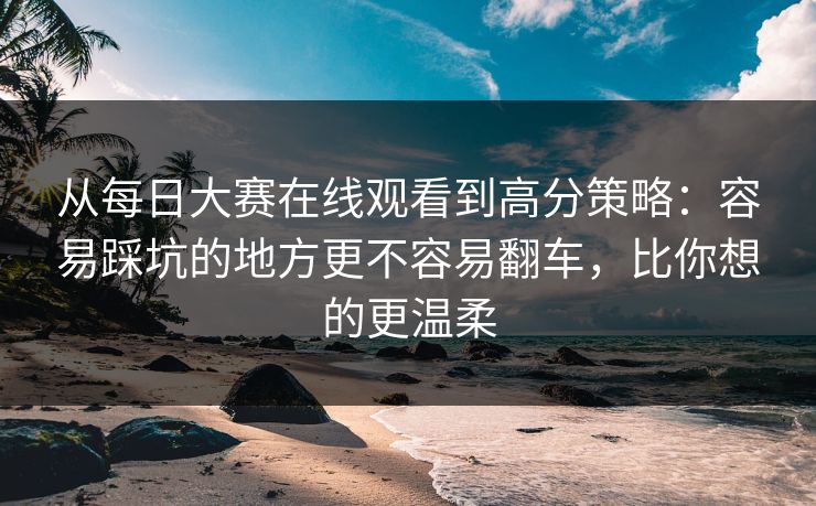 从每日大赛在线观看到高分策略：容易踩坑的地方更不容易翻车，比你想的更温柔