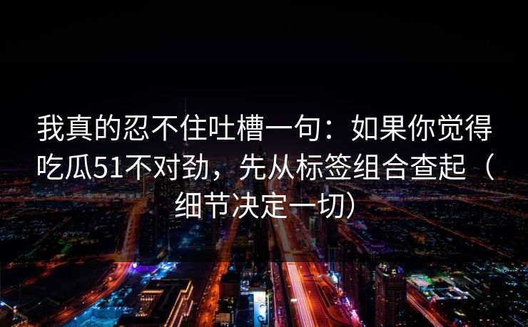 我真的忍不住吐槽一句：如果你觉得吃瓜51不对劲，先从标签组合查起（细节决定一切）