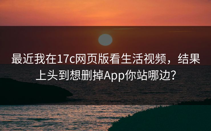 最近我在17c网页版看生活视频，结果上头到想删掉App你站哪边？