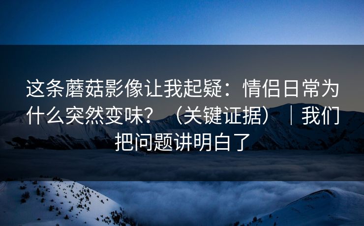 这条蘑菇影像让我起疑：情侣日常为什么突然变味？（关键证据）｜我们把问题讲明白了