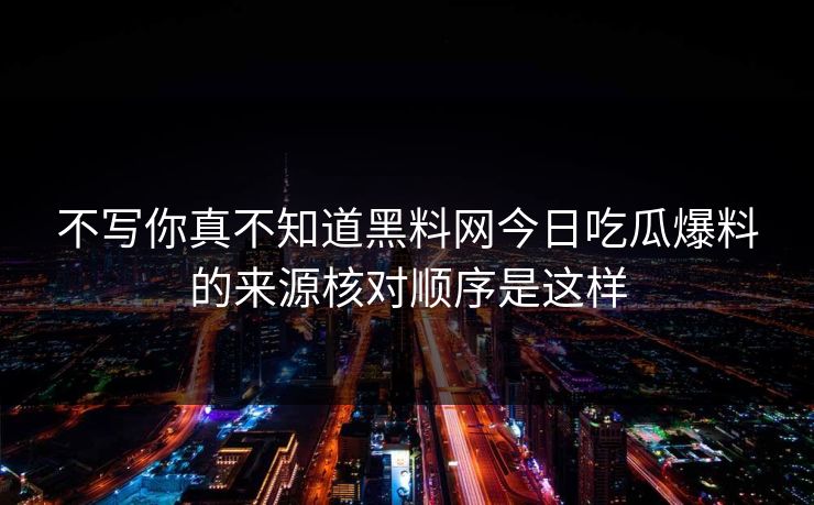 不写你真不知道黑料网今日吃瓜爆料的来源核对顺序是这样