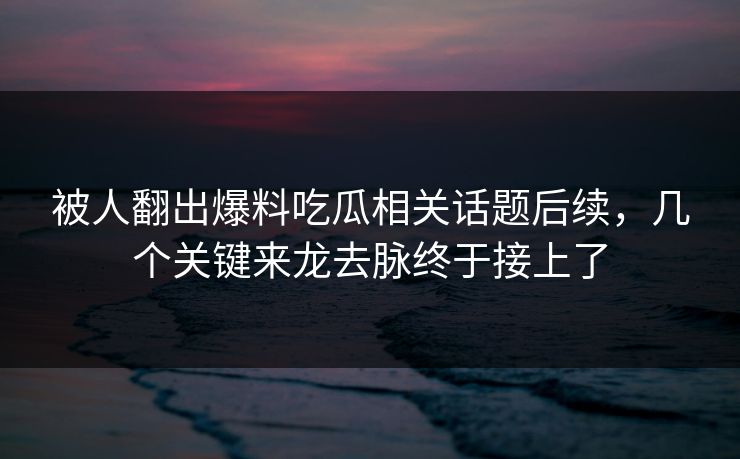 被人翻出爆料吃瓜相关话题后续，几个关键来龙去脉终于接上了